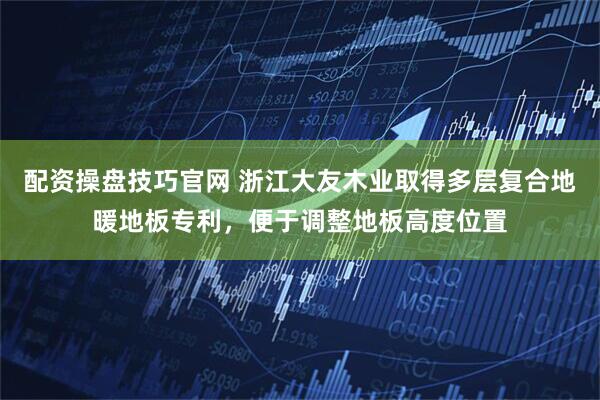 配资操盘技巧官网 浙江大友木业取得多层复合地暖地板专利，便于调整地板高度位置