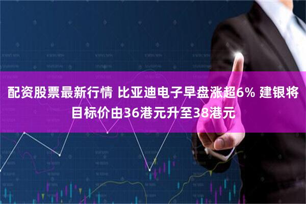 配资股票最新行情 比亚迪电子早盘涨超6% 建银将目标价由36港元升至38港元