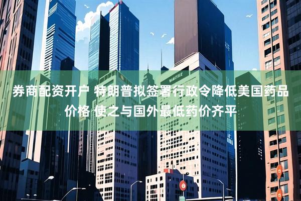券商配资开户 特朗普拟签署行政令降低美国药品价格 使之与国外最低药价齐平