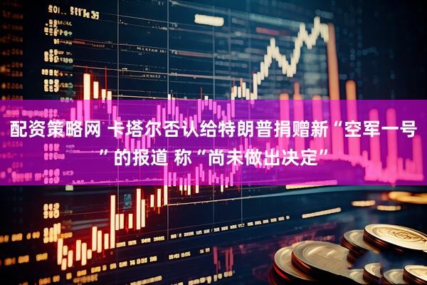 配资策略网 卡塔尔否认给特朗普捐赠新“空军一号”的报道 称“尚未做出决定”