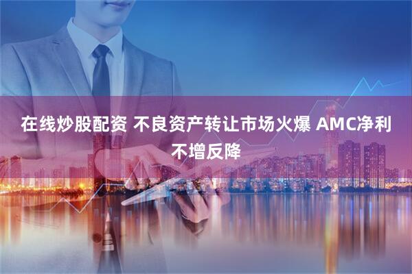在线炒股配资 不良资产转让市场火爆 AMC净利不增反降