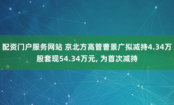 配资门户服务网站 京北方高管曹景广拟减持4.34万股套现54.34万元, 为首次减持