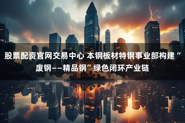 股票配资官网交易中心 本钢板材特钢事业部构建“废钢——精品钢”绿色闭环产业链