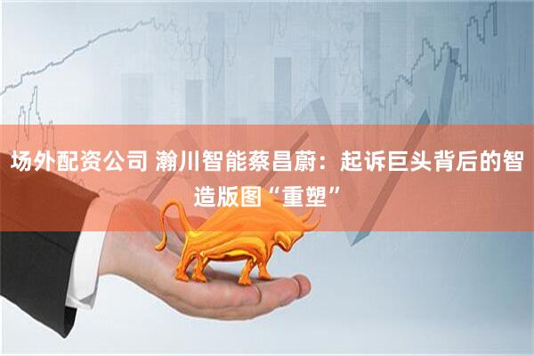 场外配资公司 瀚川智能蔡昌蔚：起诉巨头背后的智造版图“重塑”