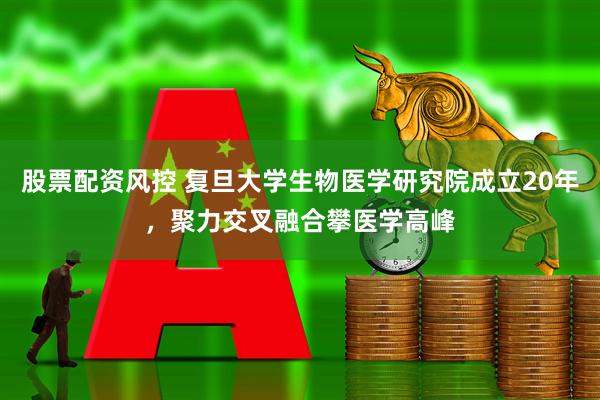 股票配资风控 复旦大学生物医学研究院成立20年，聚力交叉融合攀医学高峰