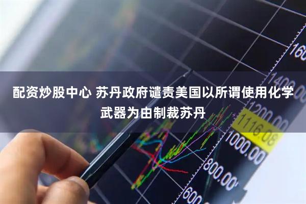 配资炒股中心 苏丹政府谴责美国以所谓使用化学武器为由制裁苏丹