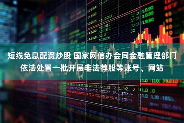 短线免息配资炒股 国家网信办会同金融管理部门依法处置一批开展非法荐股等账号、网站