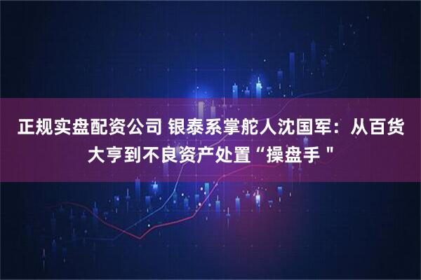 正规实盘配资公司 银泰系掌舵人沈国军：从百货大亨到不良资产处置“操盘手＂