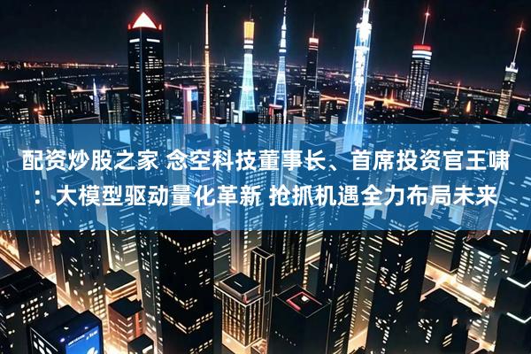 配资炒股之家 念空科技董事长、首席投资官王啸：大模型驱动量化革新 抢抓机遇全力布局未来