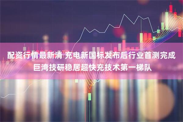 配资行情最新消 充电新国标发布后行业首测完成 巨湾技研稳居超快充技术第一梯队