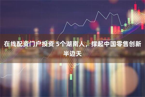在线配资门户投资 5个湖南人，撑起中国零售创新半边天