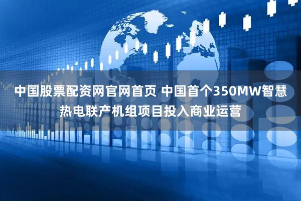 中国股票配资网官网首页 中国首个350MW智慧热电联产机组项目投入商业运营