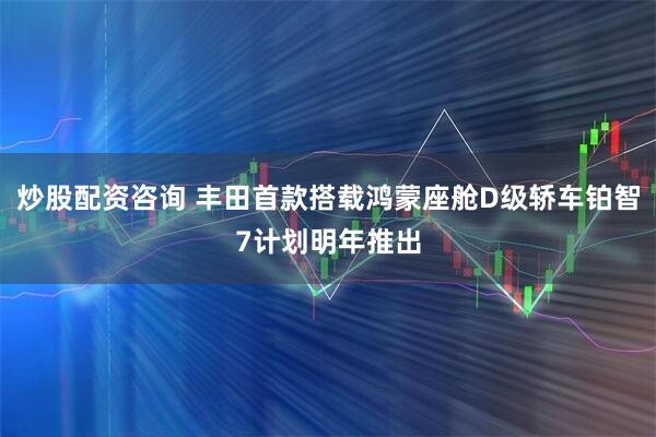 炒股配资咨询 丰田首款搭载鸿蒙座舱D级轿车铂智7计划明年推出