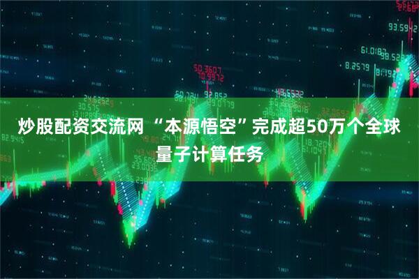 炒股配资交流网 “本源悟空”完成超50万个全球量子计算任务