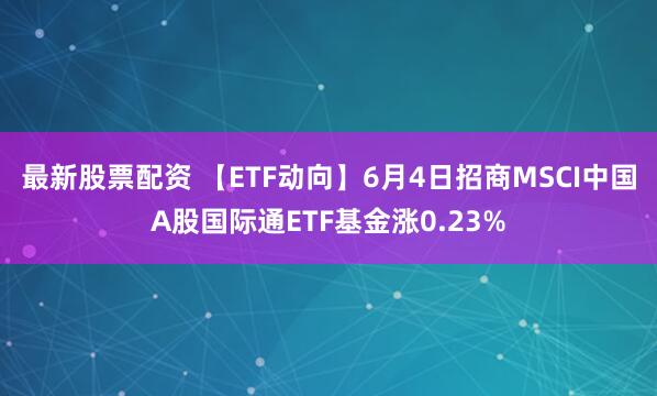 最新股票配资 【ETF动向】6月4日招商MSCI中国A股国际通ETF基金涨0.23%