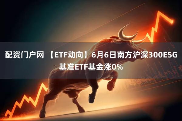 配资门户网 【ETF动向】6月6日南方沪深300ESG基准ETF基金涨0%