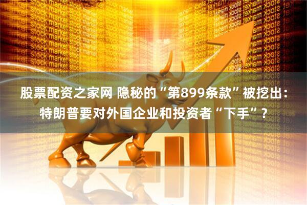 股票配资之家网 隐秘的“第899条款”被挖出：特朗普要对外国企业和投资者“下手”？