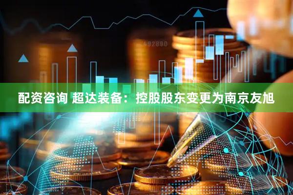 配资咨询 超达装备：控股股东变更为南京友旭