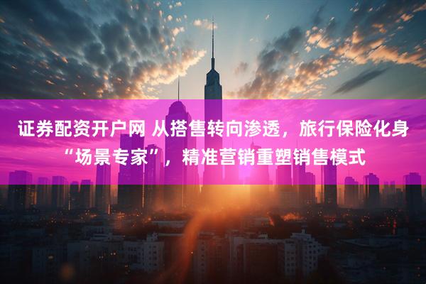证券配资开户网 从搭售转向渗透，旅行保险化身“场景专家”，精准营销重塑销售模式