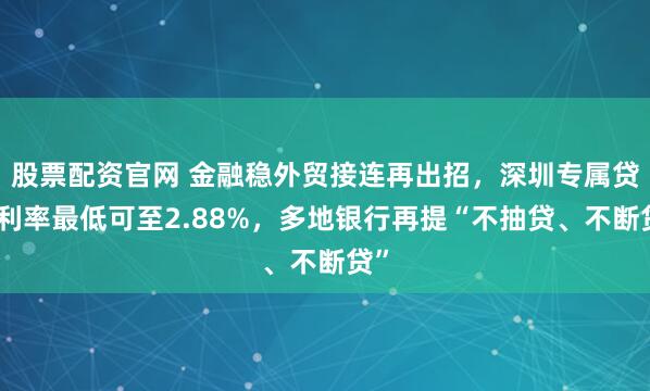 股票配资官网 金融稳外贸接连再出招，深圳专属贷款利率最低可至2.88%，多地银行再提“不抽贷、不断贷”