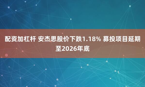 配资加杠杆 安杰思股价下跌1.18% 募投项目延期至2026年底