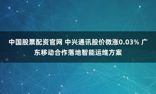 中国股票配资官网 中兴通讯股价微涨0.03% 广东移动合作落地智能运维方案