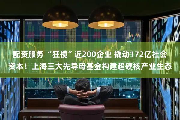 配资服务 “狂揽”近200企业 撬动172亿社会资本！上海三大先导母基金构建超硬核产业生态