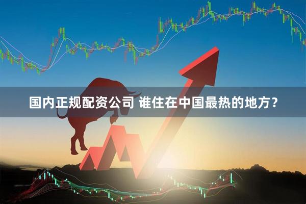 国内正规配资公司 谁住在中国最热的地方？