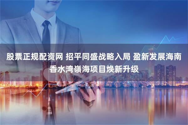 股票正规配资网 招平同盛战略入局 盈新发展海南香水湾嶺海项目焕新升级