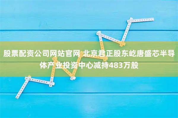 股票配资公司网站官网 北京君正股东屹唐盛芯半导体产业投资中心减持483万股