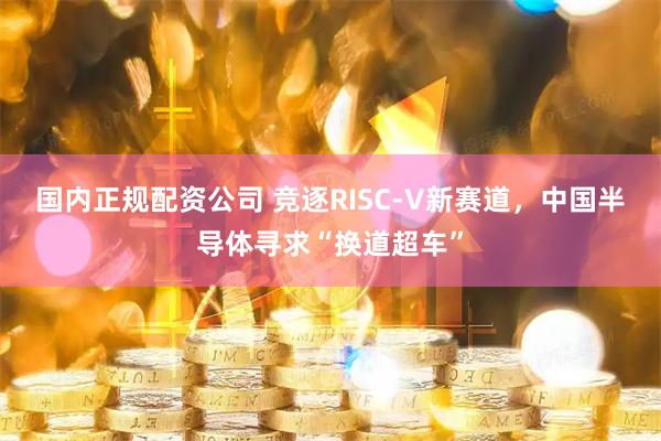 国内正规配资公司 竞逐RISC-V新赛道，中国半导体寻求“换道超车”