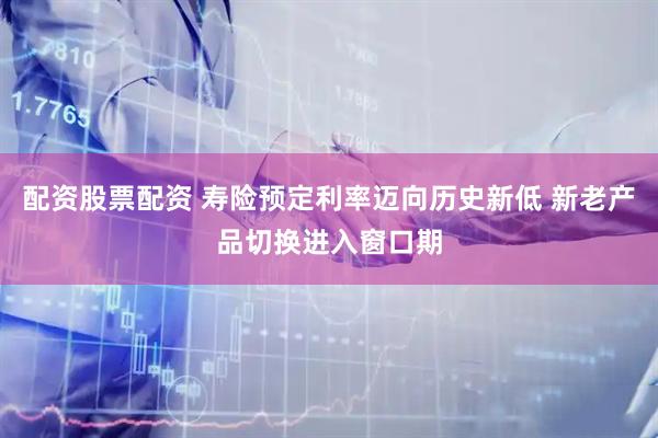 配资股票配资 寿险预定利率迈向历史新低 新老产品切换进入窗口期