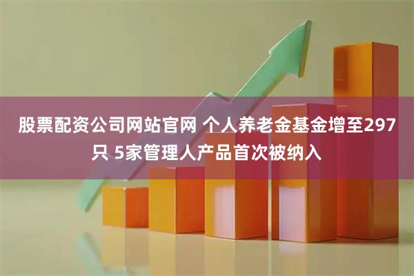 股票配资公司网站官网 个人养老金基金增至297只 5家管理人产品首次被纳入