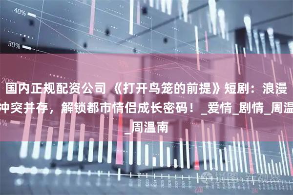 国内正规配资公司 《打开鸟笼的前提》短剧：浪漫与冲突并存，解锁都市情侣成长密码！_爱情_剧情_周温南