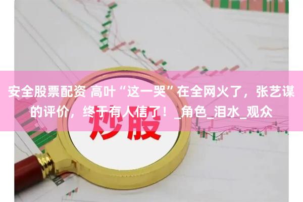 安全股票配资 高叶“这一哭”在全网火了，张艺谋的评价，终于有人信了！_角色_泪水_观众
