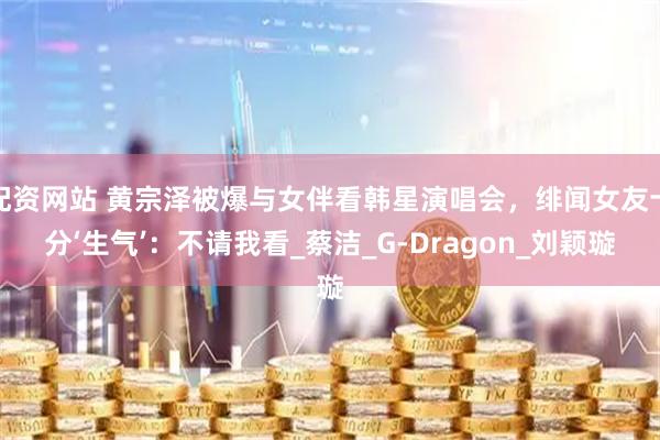 配资网站 黄宗泽被爆与女伴看韩星演唱会，绯闻女友十分‘生气’：不请我看_蔡洁_G-Dragon_刘颖璇