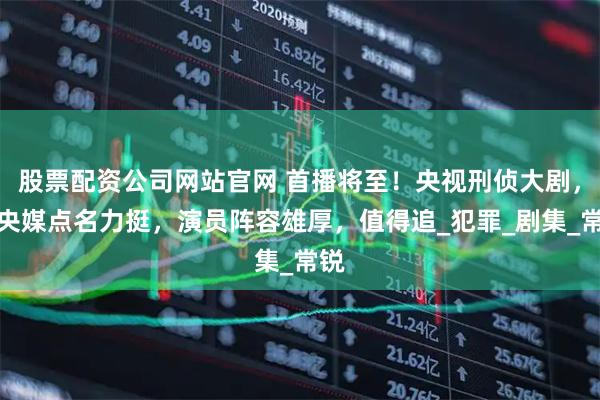 股票配资公司网站官网 首播将至！央视刑侦大剧，被央媒点名力挺，演员阵容雄厚，值得追_犯罪_剧集_常锐